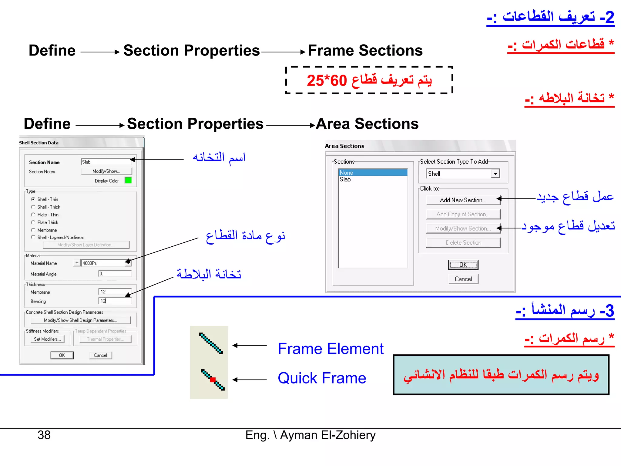 ‫2- ﺗﻌﺮﻳﻒ اﻟﻘﻄﺎﻋﺎت :-‬
‫‪Define‬‬   ‫‪Section Properties‬‬              ‫‪Frame Sections‬‬                     ‫* ﻗﻄﺎﻋﺎت اﻟﻜﻤﺮات :-‬

                                         ‫ﻳﺘﻢ ﺗﻌﺮﻳﻒ ﻗﻄﺎع 06*52‬
                                                                               ‫* ﺗﺨﺎﻧﺔ اﻟﺒﻼﻃﻪ :-‬
‫‪Define‬‬   ‫‪Section Properties‬‬                ‫‪Area Sections‬‬

                   ‫اﺳﻢ اﻟﺘﺨﺎﻧﻪ‬

                                                                                 ‫ﻋﻤﻞ ﻗﻄﺎع ﺟﺪﻳﺪ‬
                                                                              ‫ﺗﻌﺪﻳﻞ ﻗﻄﺎع ﻣﻮﺟﻮد‬
                     ‫ﻧﻮع ﻣﺎدة اﻟﻘﻄﺎع‬

                ‫ﺗﺨﺎﻧﺔ اﻟﺒﻼﻃﺔ‬

                                                                             ‫3- رﺳﻢ اﻟﻤﻨﺸﺄ :-‬
                                                                               ‫* رﺳﻢ اﻟﻜﻤﺮات :-‬
                                    ‫‪Frame Element‬‬
                                    ‫‪Quick Frame‬‬          ‫وﻳﺘﻢ رﺳﻢ اﻟﻜﻤﺮات ﻃﺒﻘﺎ ﻟﻠﻨﻈﺎم اﻻﻧﺸﺎﺋﻲ‬


 ‫83‬                            ‫‪Eng.  Ayman El-Zohiery‬‬
 