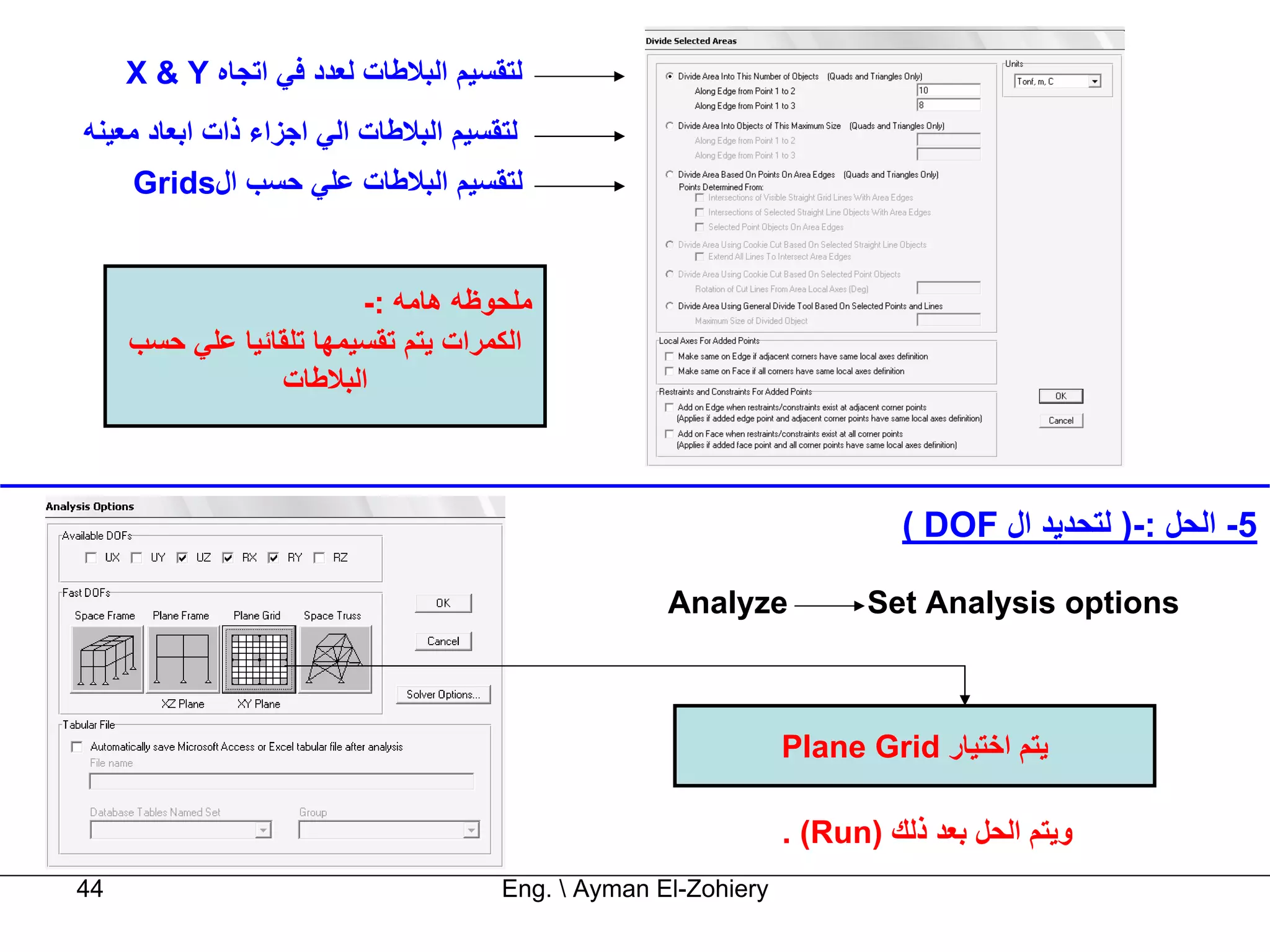 ‫ﻟﺘﻘﺴﻴﻢ اﻟﺒﻼﻃﺎت ﻟﻌﺪد ﻓﻲ اﺗﺠﺎﻩ ‪X & Y‬‬
‫ﻟﺘﻘﺴﻴﻢ اﻟﺒﻼﻃﺎت اﻟﻲ اﺟﺰاء ذات اﺑﻌﺎد ﻣﻌﻴﻨﻪ‬
     ‫ﻟﺘﻘﺴﻴﻢ اﻟﺒﻼﻃﺎت ﻋﻠﻲ ﺣﺴﺐ ال‪Grids‬‬


                         ‫ﻣﻠﺤﻮﻇﻪ هﺎﻣﻪ :-‬
     ‫اﻟﻜﻤﺮات ﻳﺘﻢ ﺗﻘﺴﻴﻤﻬﺎ ﺗﻠﻘﺎﺋﻴﺎ ﻋﻠﻲ ﺣﺴﺐ‬
                 ‫اﻟﺒﻼﻃﺎت‬



                                                                          ‫5- اﻟﺤﻞ :-) ﻟﺘﺤﺪﻳﺪ ال ‪( DOF‬‬

                                                    ‫‪Analyze‬‬            ‫‪Set Analysis options‬‬



                                                                ‫ﻳﺘﻢ اﺧﺘﻴﺎر ‪Plane Grid‬‬

                                                                ‫وﻳﺘﻢ اﻟﺤﻞ ﺑﻌﺪ ذﻟﻚ )‪. (Run‬‬
‫44‬                                    ‫‪Eng.  Ayman El-Zohiery‬‬
 