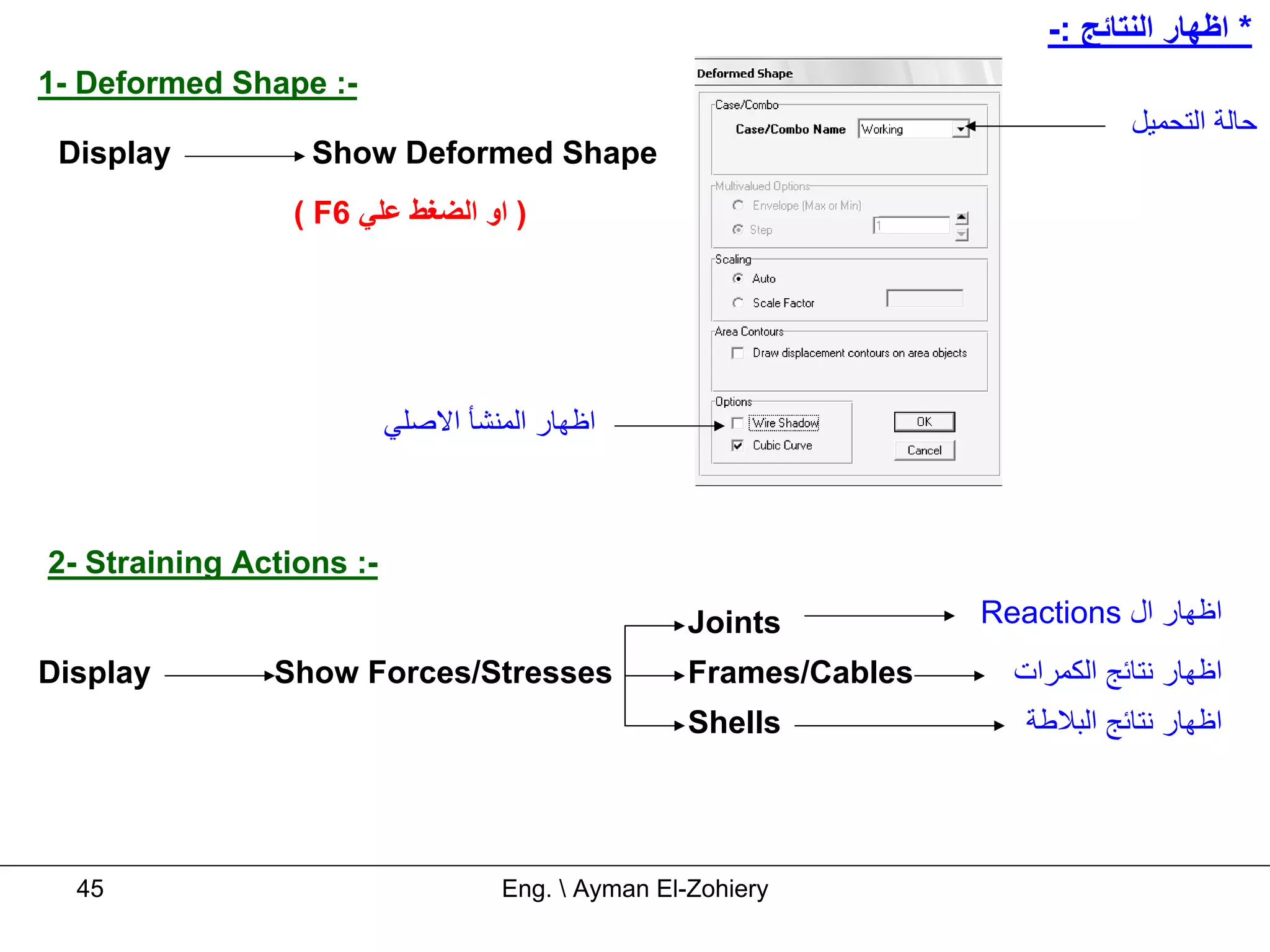 -: ‫* اﻇﻬﺎر اﻟﻨﺘﺎﺋﺞ‬
1- Deformed Shape :-
                                                                                ‫ﺣﺎﻟﺔ اﻟﺘﺤﻤﻴﻞ‬
 Display          Show Deformed Shape
                 ( F6 ‫) او اﻟﻀﻐﻂ ﻋﻠﻲ‬




                          ‫اﻇﻬﺎر اﻟﻤﻨﺸﺄ اﻻﺻﻠﻲ‬



2- Straining Actions :-
                                                    Joints          Reactions ‫اﻇﻬﺎر ال‬
Display        Show Forces/Stresses                 Frames/Cables     ‫اﻇﻬﺎر ﻧﺘﺎﺋﺞ اﻟﻜﻤﺮات‬
                                                    Shells             ‫اﻇﻬﺎر ﻧﺘﺎﺋﺞ اﻟﺒﻼﻃﺔ‬




  45                                Eng.  Ayman El-Zohiery
 