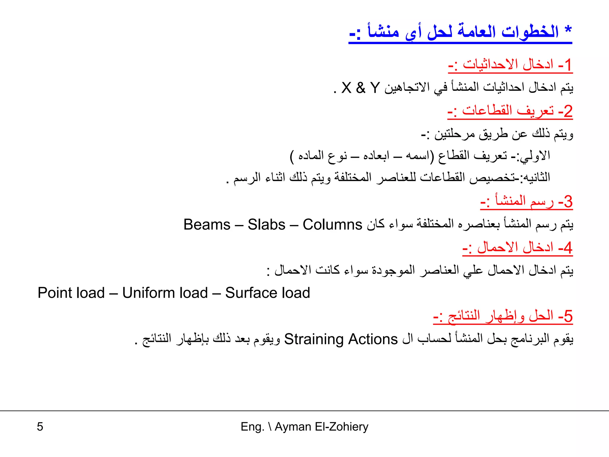 ‫* اﻟﺨﻄﻮات اﻟﻌﺎﻣﺔ ﻟﺤﻞ أي ﻣﻨﺸﺄ :-‬
                                                                           ‫1- ادﺧﺎل اﻻﺣﺪاﺛﻴﺎت :-‬
                                                     ‫ﻳﺘﻢ ادﺧﺎل اﺣﺪاﺛﻴﺎت اﻟﻤﻨﺸﺄ ﻓﻲ اﻻﺗﺠﺎهﻴﻦ ‪. X & Y‬‬
                                                                           ‫2- ﺗﻌﺮﻳﻒ اﻟﻘﻄﺎﻋﺎت :-‬
                                                                         ‫وﻳﺘﻢ ذﻟﻚ ﻋﻦ ﻃﺮﻳﻖ ﻣﺮﺣﻠﺘﻴﻦ :-‬
                                               ‫اﻻوﻟﻲ:- ﺗﻌﺮﻳﻒ اﻟﻘﻄﺎع )اﺳﻤﻪ – اﺑﻌﺎدﻩ – ﻧﻮع اﻟﻤﺎدﻩ (‬
                                 ‫اﻟﺜﺎﻧﻴﻪ:-ﺗﺨﺼﻴﺺ اﻟﻘﻄﺎﻋﺎت ﻟﻠﻌﻨﺎﺻﺮ اﻟﻤﺨﺘﻠﻔﺔ وﻳﺘﻢ ذﻟﻚ اﺛﻨﺎء اﻟﺮﺳﻢ .‬
                                                                                  ‫3- رﺳﻢ اﻟﻤﻨﺸﺄ :-‬
                         ‫ﻳﺘﻢ رﺳﻢ اﻟﻤﻨﺸﺄ ﺑﻌﻨﺎﺻﺮﻩ اﻟﻤﺨﺘﻠﻔﺔ ﺳﻮاء آﺎن ‪Beams – Slabs – Columns‬‬
                                                                              ‫4- ادﺧﺎل اﻻﺣﻤﺎل :-‬
                                  ‫ﻳﺘﻢ ادﺧﺎل اﻻﺣﻤﺎل ﻋﻠﻲ اﻟﻌﻨﺎﺻﺮ اﻟﻤﻮﺟﻮدة ﺳﻮاء آﺎﻧﺖ اﻻﺣﻤﺎل :‬
‫‪Point load – Uniform load – Surface load‬‬
                                                                         ‫5- اﻟﺤﻞ وإﻇﻬﺎر اﻟﻨﺘﺎﺋﺞ :-‬
                ‫ﻳﻘﻮم اﻟﺒﺮﻧﺎﻣﺞ ﺑﺤﻞ اﻟﻤﻨﺸﺄ ﻟﺤﺴﺎب ال ‪ Straining Actions‬وﻳﻘﻮم ﺑﻌﺪ ذﻟﻚ ﺑﺈﻇﻬﺎر اﻟﻨﺘﺎﺋﺞ .‬




‫5‬                                  ‫‪Eng.  Ayman El-Zohiery‬‬
 