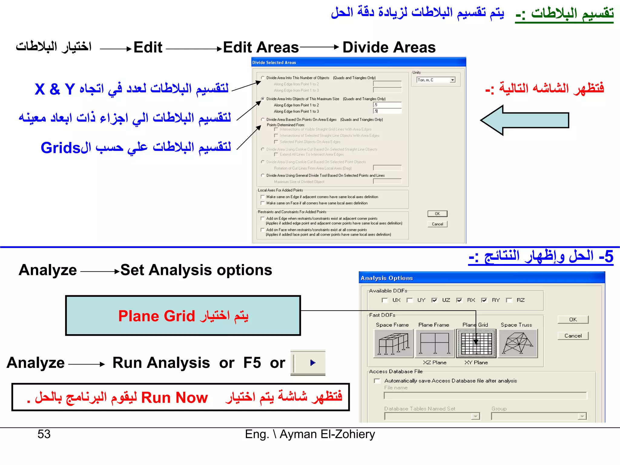 ‫ﺗﻘﺴﻴﻢ اﻟﺒﻼﻃﺎت :- ﻳﺘﻢ ﺗﻘﺴﻴﻢ اﻟﺒﻼﻃﺎت ﻟﺰﻳﺎدة دﻗﺔ اﻟﺤﻞ‬

 ‫اﺧﺘﻴﺎر اﻟﺒﻼﻃﺎت‬       ‫‪Edit‬‬             ‫‪Edit Areas‬‬              ‫‪Divide Areas‬‬

    ‫ﻟﺘﻘﺴﻴﻢ اﻟﺒﻼﻃﺎت ﻟﻌﺪد ﻓﻲ اﺗﺠﺎﻩ ‪X & Y‬‬                                                ‫ﻓﺘﻈﻬﺮ اﻟﺸﺎﺷﻪ اﻟﺘﺎﻟﻴﺔ :-‬
 ‫ﻟﺘﻘﺴﻴﻢ اﻟﺒﻼﻃﺎت اﻟﻲ اﺟﺰاء ذات اﺑﻌﺎد ﻣﻌﻴﻨﻪ‬
     ‫ﻟﺘﻘﺴﻴﻢ اﻟﺒﻼﻃﺎت ﻋﻠﻲ ﺣﺴﺐ ال‪Grids‬‬




                                                                                   ‫5- اﻟﺤﻞ وإﻇﻬﺎر اﻟﻨﺘﺎﺋﺞ :-‬
 ‫‪Analyze‬‬            ‫‪Set Analysis options‬‬

                   ‫ﻳﺘﻢ اﺧﺘﻴﺎر ‪Plane Grid‬‬


‫‪Analyze‬‬           ‫‪Run Analysis or F5 or‬‬

  ‫‪ Run Now‬ﻟﻴﻘﻮم اﻟﺒﺮﻧﺎﻣﺞ ﺑﺎﻟﺤﻞ .‬       ‫ﻓﺘﻈﻬﺮ ﺷﺎﺷﺔ ﻳﺘﻢ اﺧﺘﻴﺎر‬

    ‫35‬                                      ‫‪Eng.  Ayman El-Zohiery‬‬
 