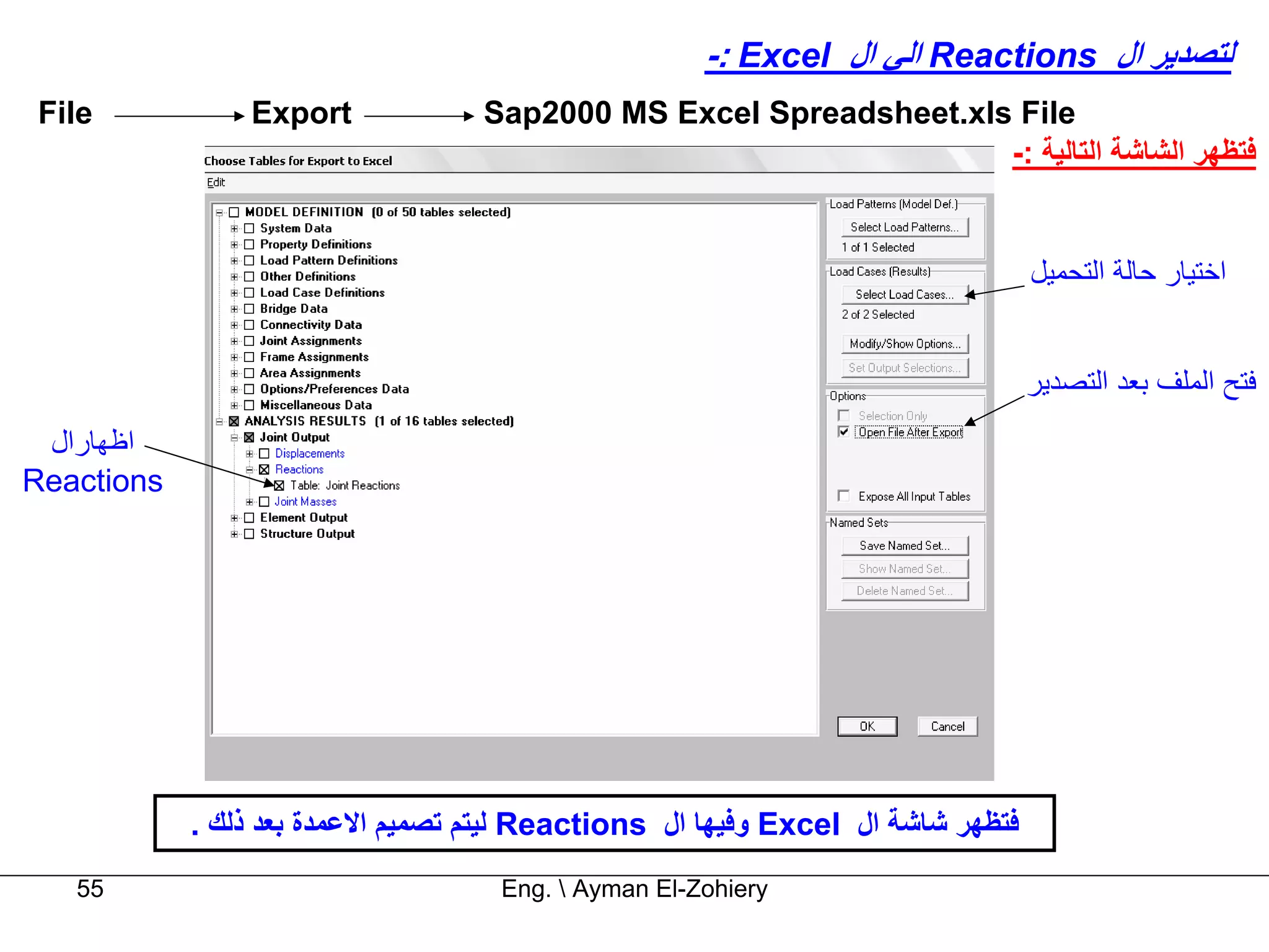 ‫ﻟﺘﺼﺪﻳﺮ ال ‪ Reactions‬اﻟﻲ ال ‪-: Excel‬‬
 ‫‪File‬‬           ‫‪Export‬‬             ‫‪Sap2000 MS Excel Spreadsheet.xls File‬‬
                                                                   ‫ﻓﺘﻈﻬﺮ اﻟﺸﺎﺷﺔ اﻟﺘﺎﻟﻴﺔ :-‬


                                                                                 ‫اﺧﺘﻴﺎر ﺣﺎﻟﺔ اﻟﺘﺤﻤﻴﻞ‬


                                                                                 ‫ﻓﺘﺢ اﻟﻤﻠﻒ ﺑﻌﺪ اﻟﺘﺼﺪﻳﺮ‬
 ‫اﻇﻬﺎرال‬
‫‪Reactions‬‬




            ‫ﻓﺘﻈﻬﺮ ﺷﺎﺷﺔ ال ‪ Excel‬وﻓﻴﻬﺎ ال ‪ Reactions‬ﻟﻴﺘﻢ ﺗﺼﻤﻴﻢ اﻻﻋﻤﺪة ﺑﻌﺪ ذﻟﻚ .‬
   ‫55‬                               ‫‪Eng.  Ayman El-Zohiery‬‬
 