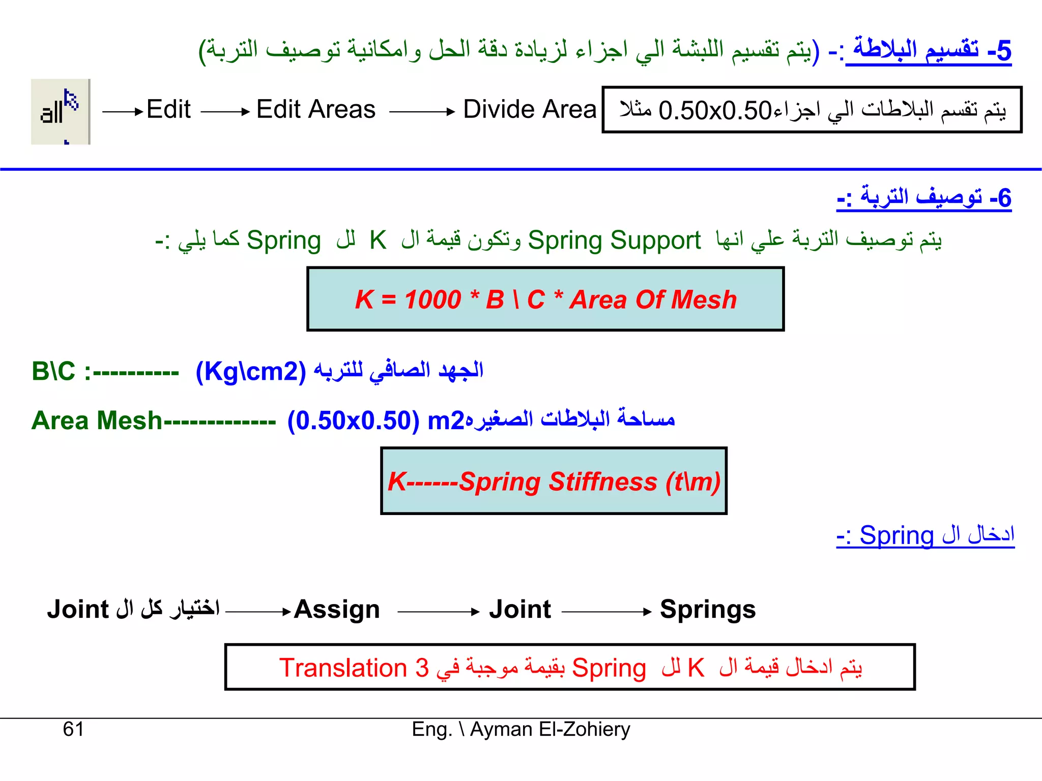 ‫5- ﺗﻘﺴﻴﻢ اﻟﺒﻼﻃﺔ :- )ﻳﺘﻢ ﺗﻘﺴﻴﻢ اﻟﻠﺒﺸﺔ اﻟﻲ اﺟﺰاء ﻟﺰﻳﺎدة دﻗﺔ اﻟﺤﻞ واﻣﻜﺎﻧﻴﺔ ﺗﻮﺻﻴﻒ اﻟﺘﺮﺑﺔ(‬
           ‫‪Edit‬‬         ‫‪Edit Areas‬‬           ‫ﻳﺘﻢ ﺗﻘﺴﻢ اﻟﺒﻼﻃﺎت اﻟﻲ اﺟﺰاء05.0‪ 0.50x‬ﻣﺜﻼ ‪Divide Area‬‬


                                                                                    ‫6- ﺗﻮﺻﻴﻒ اﻟﺘﺮﺑﺔ :-‬
            ‫ﻳﺘﻢ ﺗﻮﺻﻴﻒ اﻟﺘﺮﺑﺔ ﻋﻠﻲ اﻧﻬﺎ ‪ Spring Support‬وﺗﻜﻮن ﻗﻴﻤﺔ ال ‪ K‬ﻟﻞ ‪ Spring‬آﻤﺎ ﻳﻠﻲ :-‬

                                  ‫‪K = 1000 * B  C * Area Of Mesh‬‬

‫اﻟﺠﻬﺪ اﻟﺼﺎﻓﻲ ﻟﻠﺘﺮﺑﻪ )2‪BC :---------- (Kgcm‬‬
‫ﻣﺴﺎﺣﺔ اﻟﺒﻼﻃﺎت اﻟﺼﻐﻴﺮﻩ2‪Area Mesh------------- (0.50x0.50) m‬‬

                                     ‫)‪K------Spring Stiffness (tm‬‬

                                                                                    ‫ادﺧﺎل ال ‪-: Spring‬‬

 ‫اﺧﺘﻴﺎر آﻞ ال ‪Joint‬‬         ‫‪Assign‬‬              ‫‪Joint‬‬             ‫‪Springs‬‬

                          ‫ﻳﺘﻢ ادﺧﺎل ﻗﻴﻤﺔ ال ‪ K‬ﻟﻞ ‪ Spring‬ﺑﻘﻴﻤﺔ ﻣﻮﺟﺒﺔ ﻓﻲ 3 ‪Translation‬‬

   ‫16‬                                   ‫‪Eng.  Ayman El-Zohiery‬‬
 
