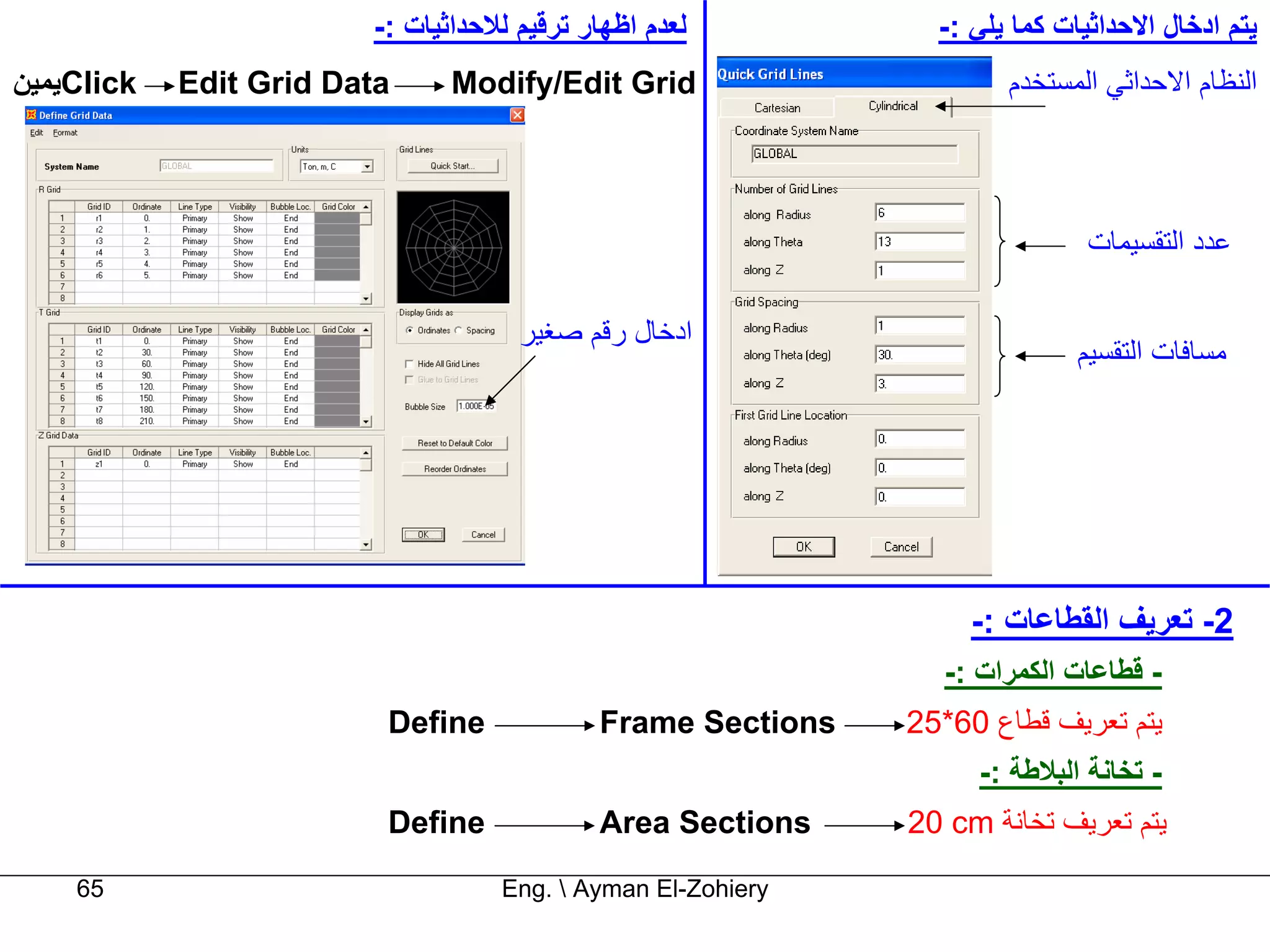 ‫ﻟﻌﺪم اﻇﻬﺎر ﺗﺮﻗﻴﻢ ﻟﻼﺣﺪاﺛﻴﺎت :-‬          ‫ﻳﺘﻢ ادﺧﺎل اﻻﺣﺪاﺛﻴﺎت آﻤﺎ ﻳﻠﻲ :-‬
‫‪Click‬ﻳﻤﻴﻦ‬   ‫‪Edit Grid Data‬‬     ‫‪Modify/Edit Grid‬‬                      ‫اﻟﻨﻈﺎم اﻻﺣﺪاﺛﻲ اﻟﻤﺴﺘﺨﺪم‬




                                                                             ‫ﻋﺪد اﻟﺘﻘﺴﻴﻤﺎت‬

                                     ‫ادﺧﺎل رﻗﻢ ﺻﻐﻴﺮ‬
                                                                            ‫ﻣﺴﺎﻓﺎت اﻟﺘﻘﺴﻴﻢ‬




                                                                  ‫2- ﺗﻌﺮﻳﻒ اﻟﻘﻄﺎﻋﺎت :-‬
                                                               ‫- ﻗﻄﺎﻋﺎت اﻟﻜﻤﺮات :-‬
                         ‫‪Define‬‬             ‫‪Frame Sections‬‬   ‫ﻳﺘﻢ ﺗﻌﺮﻳﻒ ﻗﻄﺎع 06*52‬
                                                                  ‫- ﺗﺨﺎﻧﺔ اﻟﺒﻼﻃﺔ :-‬
                         ‫‪Define‬‬             ‫‪Area Sections‬‬    ‫ﻳﺘﻢ ﺗﻌﺮﻳﻒ ﺗﺨﺎﻧﺔ ‪20 cm‬‬

    ‫56‬                             ‫‪Eng.  Ayman El-Zohiery‬‬
 