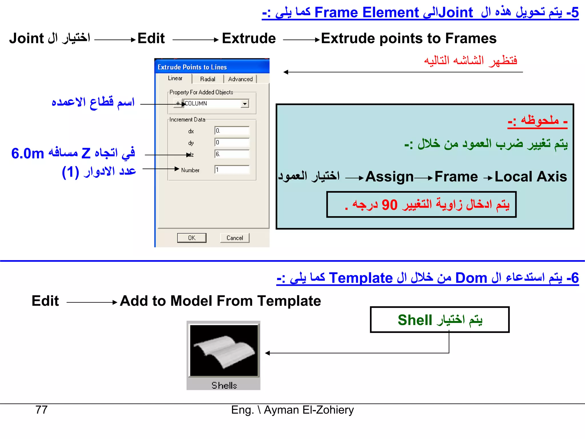 ‫5- ﻳﺘﻢ ﺗﺤﻮﻳﻞ هﺬﻩ ال ‪Joint‬اﻟﻲ ‪ Frame Element‬آﻤﺎ ﻳﻠﻲ :-‬
‫اﺧﺘﻴﺎر ال ‪Joint‬‬            ‫‪Edit‬‬   ‫‪Extrude‬‬            ‫‪Extrude points to Frames‬‬
                                                                            ‫ﻓﺘﻈﻬﺮ اﻟﺸﺎﺷﻪ اﻟﺘﺎﻟﻴﻪ‬

         ‫اﺳﻢ ﻗﻄﺎع اﻻﻋﻤﺪﻩ‬
                                                                                             ‫- ﻣﻠﺤﻮﻇﻪ :-‬
                                                                       ‫ﻳﺘﻢ ﺗﻐﻴﻴﺮ ﺿﺮب اﻟﻌﻤﻮد ﻣﻦ ﺧﻼل :-‬
‫ﻓﻲ اﺗﺠﺎﻩ ‪ Z‬ﻣﺴﺎﻓﻪ ‪6.0m‬‬
        ‫ﻋﺪد اﻻدوار )1(‬                      ‫اﺧﺘﻴﺎر اﻟﻌﻤﻮد‬       ‫‪Assign‬‬        ‫‪Frame‬‬        ‫‪Local Axis‬‬
                                                            ‫ﻳﺘﻢ ادﺧﺎل زاوﻳﺔ اﻟﺘﻐﻴﻴﺮ 09 درﺟﻪ .‬



                                            ‫6- ﻳﺘﻢ اﺳﺘﺪﻋﺎء ال ‪ Dom‬ﻣﻦ ﺧﻼل ال ‪ Template‬آﻤﺎ ﻳﻠﻲ :-‬
    ‫‪Edit‬‬             ‫‪Add to Model From Template‬‬
                                                                      ‫ﻳﺘﻢ اﺧﺘﻴﺎر ‪Shell‬‬




    ‫77‬                             ‫‪Eng.  Ayman El-Zohiery‬‬
 
