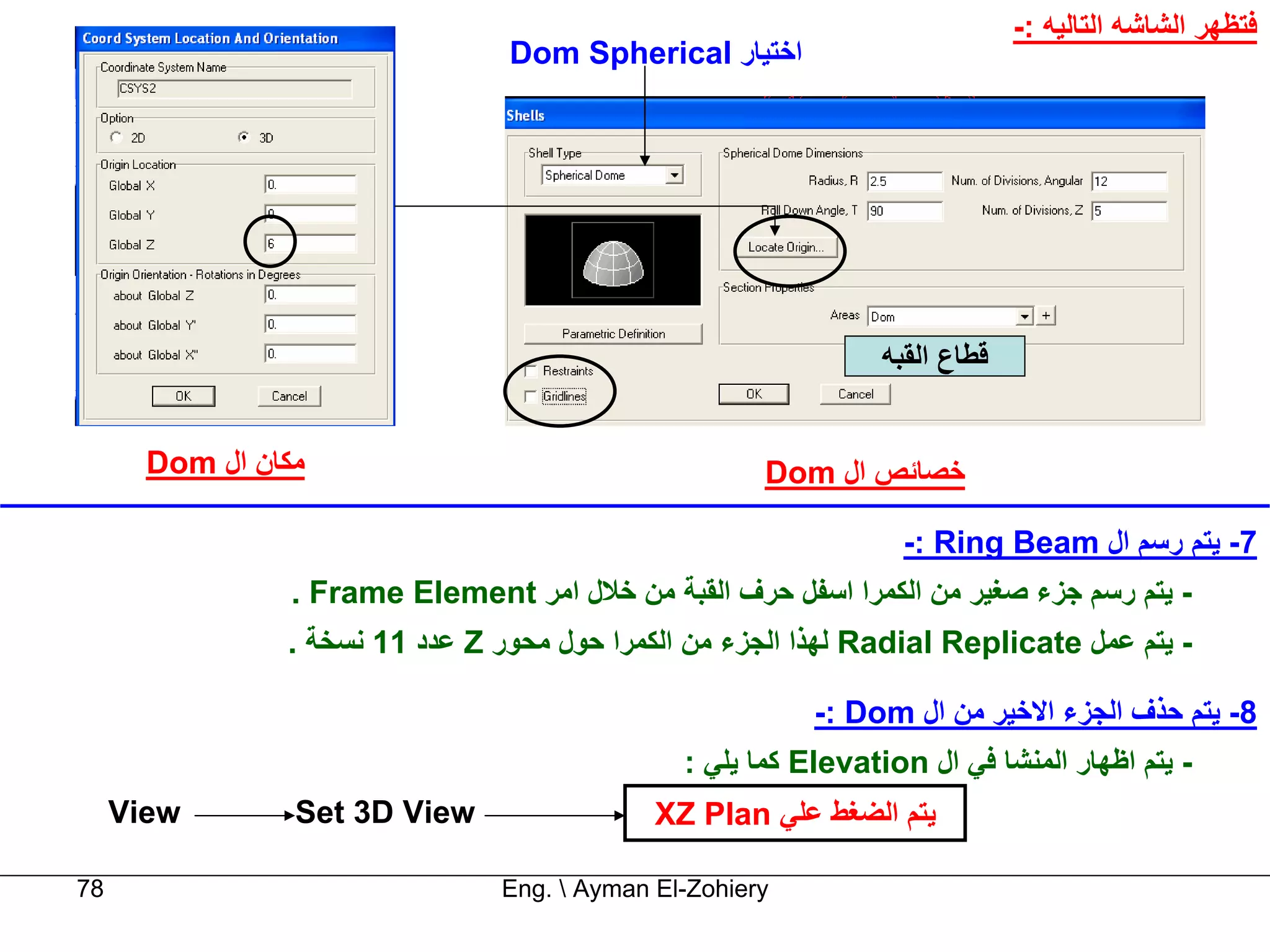 ‫ﻓﺘﻈﻬﺮ اﻟﺸﺎﺷﻪ اﻟﺘﺎﻟﻴﻪ :-‬
                                 ‫اﺧﺘﻴﺎر ‪Dom Spherical‬‬




                                                                 ‫ﻗﻄﺎع اﻟﻘﺒﻪ‬


       ‫ﻣﻜﺎن ال ‪Dom‬‬                                     ‫ﺧﺼﺎﺋﺺ ال ‪Dom‬‬

                                                                   ‫7- ﻳﺘﻢ رﺳﻢ ال ‪-: Ring Beam‬‬
                 ‫- ﻳﺘﻢ رﺳﻢ ﺟﺰء ﺻﻐﻴﺮ ﻣﻦ اﻟﻜﻤﺮا اﺳﻔﻞ ﺣﺮف اﻟﻘﺒﺔ ﻣﻦ ﺧﻼل اﻣﺮ ‪. Frame Element‬‬
                ‫- ﻳﺘﻢ ﻋﻤﻞ ‪ Radial Replicate‬ﻟﻬﺬا اﻟﺠﺰء ﻣﻦ اﻟﻜﻤﺮا ﺣﻮل ﻣﺤﻮر ‪ Z‬ﻋﺪد 11 ﻧﺴﺨﺔ .‬

                                                           ‫8- ﻳﺘﻢ ﺣﺬف اﻟﺠﺰء اﻻﺧﻴﺮ ﻣﻦ ال ‪-: Dom‬‬
                                                ‫- ﻳﺘﻢ اﻇﻬﺎر اﻟﻤﻨﺸﺎ ﻓﻲ ال ‪ Elevation‬آﻤﺎ ﻳﻠﻲ :‬
     ‫‪View‬‬        ‫‪Set 3D View‬‬                  ‫ﻳﺘﻢ اﻟﻀﻐﻂ ﻋﻠﻲ ‪XZ Plan‬‬

‫87‬                               ‫‪Eng.  Ayman El-Zohiery‬‬
 