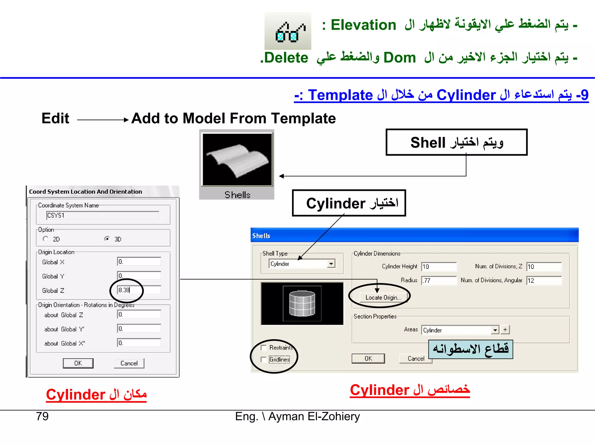 ‫- ﻳﺘﻢ اﻟﻀﻐﻂ ﻋﻠﻲ اﻻﻳﻘﻮﻧﺔ ﻻﻇﻬﺎر ال ‪: Elevation‬‬

                               ‫- ﻳﺘﻢ اﺧﺘﻴﺎر اﻟﺠﺰء اﻻﺧﻴﺮ ﻣﻦ ال ‪ Dom‬واﻟﻀﻐﻂ ﻋﻠﻲ ‪.Delete‬‬

                                     ‫9- ﻳﺘﻢ اﺳﺘﺪﻋﺎء ال ‪ Cylinder‬ﻣﻦ ﺧﻼل ال ‪-: Template‬‬
‫‪Edit‬‬          ‫‪Add to Model From Template‬‬
                                                          ‫وﻳﺘﻢ اﺧﺘﻴﺎر ‪Shell‬‬



                                        ‫اﺧﺘﻴﺎر ‪Cylinder‬‬




                                                              ‫ﻗﻄﺎع اﻻﺳﻄﻮاﻧﻪ‬


 ‫ﻣﻜﺎن ال ‪Cylinder‬‬                               ‫ﺧﺼﺎﺋﺺ ال ‪Cylinder‬‬
‫97‬                         ‫‪Eng.  Ayman El-Zohiery‬‬
 