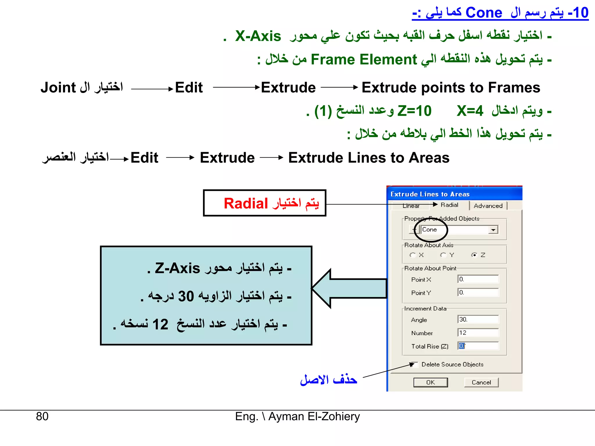 ‫01- ﻳﺘﻢ رﺳﻢ ال ‪ Cone‬آﻤﺎ ﻳﻠﻲ :-‬
                                     ‫- اﺧﺘﻴﺎر ﻧﻘﻄﻪ اﺳﻔﻞ ﺣﺮف اﻟﻘﺒﻪ ﺑﺤﻴﺚ ﺗﻜﻮن ﻋﻠﻲ ﻣﺤﻮر ‪. X-Axis‬‬
                                            ‫- ﻳﺘﻢ ﺗﺤﻮﻳﻞ هﺬﻩ اﻟﻨﻘﻄﻪ اﻟﻲ ‪ Frame Element‬ﻣﻦ ﺧﻼل :‬
‫اﺧﺘﻴﺎر ال ‪Joint‬‬            ‫‪Edit‬‬             ‫‪Extrude‬‬              ‫‪Extrude points to Frames‬‬
                                                      ‫01=‪ Z‬وﻋﺪد اﻟﻨﺴﺦ )1( .‬     ‫- وﻳﺘﻢ ادﺧﺎل 4=‪X‬‬
                                                            ‫- ﻳﺘﻢ ﺗﺤﻮﻳﻞ هﺬا اﻟﺨﻂ اﻟﻲ ﺑﻼﻃﻪ ﻣﻦ ﺧﻼل :‬
‫اﺧﺘﻴﺎر اﻟﻌﻨﺼﺮ‬      ‫‪Edit‬‬         ‫‪Extrude‬‬            ‫‪Extrude Lines to Areas‬‬


                                     ‫ﻳﺘﻢ اﺧﺘﻴﺎر ‪Radial‬‬



                      ‫- ﻳﺘﻢ اﺧﺘﻴﺎر ﻣﺤﻮر ‪. Z-Axis‬‬
                     ‫- ﻳﺘﻢ اﺧﺘﻴﺎر اﻟﺰاوﻳﻪ 03 درﺟﻪ .‬
                ‫- ﻳﺘﻢ اﺧﺘﻴﺎر ﻋﺪد اﻟﻨﺴﺦ 21 ﻧﺴﺨﻪ .‬


                                                      ‫ﺣﺬف اﻻﺻﻞ‬

‫08‬                                     ‫‪Eng.  Ayman El-Zohiery‬‬
 