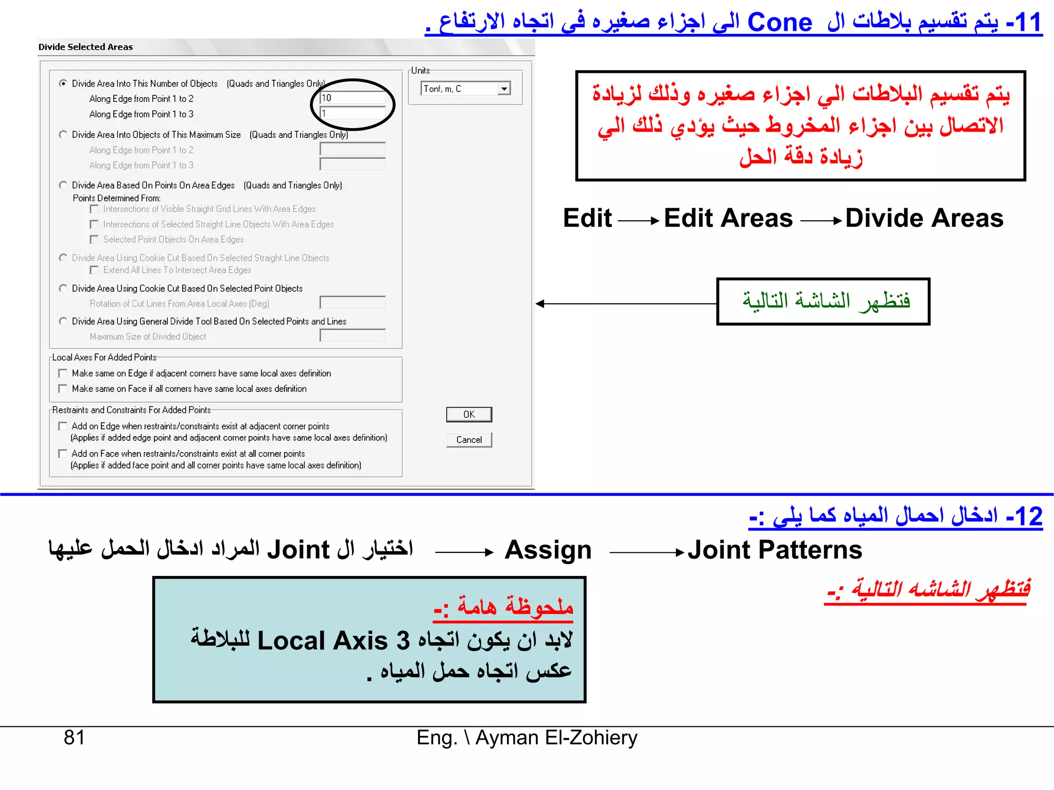 ‫11- ﻳﺘﻢ ﺗﻘﺴﻴﻢ ﺑﻼﻃﺎت ال ‪ Cone‬اﻟﻲ اﺟﺰاء ﺻﻐﻴﺮﻩ ﻓﻲ اﺗﺠﺎﻩ اﻻرﺗﻔﺎع .‬

                                                             ‫ﻳﺘﻢ ﺗﻘﺴﻴﻢ اﻟﺒﻼﻃﺎت اﻟﻲ اﺟﺰاء ﺻﻐﻴﺮﻩ وذﻟﻚ ﻟﺰﻳﺎدة‬
                                                              ‫اﻻﺗﺼﺎل ﺑﻴﻦ اﺟﺰاء اﻟﻤﺨﺮوط ﺣﻴﺚ ﻳﺆدي ذﻟﻚ اﻟﻲ‬
                                                                             ‫زﻳﺎدة دﻗﺔ اﻟﺤﻞ‬

                                                          ‫‪Edit‬‬       ‫‪Edit Areas‬‬          ‫‪Divide Areas‬‬


                                                                             ‫ﻓﺘﻈﻬﺮ اﻟﺸﺎﺷﺔ اﻟﺘﺎﻟﻴﺔ‬




                                                                            ‫21- ادﺧﺎل اﺣﻤﺎل اﻟﻤﻴﺎﻩ آﻤﺎ ﻳﻠﻲ :-‬
‫اﺧﺘﻴﺎر ال ‪ Joint‬اﻟﻤﺮاد ادﺧﺎل اﻟﺤﻤﻞ ﻋﻠﻴﻬﺎ‬            ‫‪Assign‬‬             ‫‪Joint Patterns‬‬
                                                                                      ‫ﻓﺘﻈﻬﺮ اﻟﺸﺎﺷﻪ اﻟﺘﺎﻟﻴﺔ :-‬
                                       ‫ﻣﻠﺤﻮﻇﺔ هﺎﻣﺔ :-‬
               ‫ﻻﺑﺪ ان ﻳﻜﻮن اﺗﺠﺎﻩ 3 ‪ Local Axis‬ﻟﻠﺒﻼﻃﺔ‬
                              ‫ﻋﻜﺲ اﺗﺠﺎﻩ ﺣﻤﻞ اﻟﻤﻴﺎﻩ .‬

 ‫18‬                                        ‫‪Eng.  Ayman El-Zohiery‬‬
 