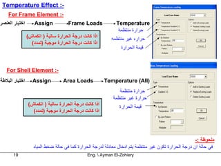 ‫-: ‪Temperature Effect‬‬
    ‫-: ‪For Frame Element‬‬
‫اﺧﺘﻴﺎر اﻟﻌﻨﺼﺮ‬       ‫‪Assign‬‬           ‫‪Frame Loads‬‬             ‫‪Temperature‬‬
                                                              ‫ﺣﺮارة ﻣﻨﺘﻈﻤﺔ‬
                ‫اذا آﺎﻧﺖ درﺟﺔ اﻟﺤﺮارة ﺳﺎﻟﺒﺔ ) اﻧﻜﻤﺎش(‬      ‫ﺣﺮارﻩ ﻏﻴﺮ ﻣﻨﺘﻈﻤﻪ‬
                  ‫اذا آﺎﻧﺖ درﺟﺔ اﻟﺤﺮارة ﻣﻮﺟﺒﺔ )ﺗﻤﺪد(‬
                                                                ‫ﻗﻴﻤﺔ اﻟﺤﺮارة‬



   ‫-: ‪For Shell Element‬‬
‫اﺧﺘﻴﺎر اﻟﺒﻼﻃﺔ‬      ‫‪Assign‬‬          ‫‪Area Loads‬‬           ‫)‪Temperature (All‬‬
                                                              ‫ﺣﺮارة ﻣﻨﺘﻈﻤﺔ‬
                                                           ‫ﺣﺮارة ﻏﻴﺮ ﻣﻨﺘﻈﻤﺔ‬
                ‫اذا آﺎﻧﺖ درﺟﺔ اﻟﺤﺮارة ﺳﺎﻟﺒﺔ ) اﻧﻜﻤﺎش(‬          ‫ﻗﻴﻤﺔ اﻟﺤﺮارة‬
                  ‫اذا آﺎﻧﺖ درﺟﺔ اﻟﺤﺮارة ﻣﻮﺟﺒﺔ )ﺗﻤﺪد(‬




                                                                                                       ‫ﻣﻠﺤﻮﻇﺔ :-‬
                   ‫ﻓﻲ ﺣﺎﻟﺔ ان درﺟﺔ اﻟﺤﺮارة ﺗﻜﻮن ﻏﻴﺮ ﻣﻨﺘﻈﻤﺔ ﻳﺘﻢ ادﺧﺎل ﻣﻌﺎدﻟﺔ ﻟﺪرﺟﺔ اﻟﺤﺮارة آﻤﺎ ﻓﻲ ﺣﺎﻟﺔ ﺿﻐﻂ اﻟﻤﻴﺎﻩ‬
       ‫91‬                                      ‫‪Eng.  Ayman El-Zohiery‬‬
 