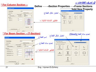 ‫2- ﺗﻌﺮﻳﻒ اﻟﻘﻄﺎﻋﺎت :-‬
‫-: ‪* For Column Section‬‬
                             ‫‪Define‬‬           ‫‪Section Properties‬‬       ‫‪Frame Sections‬‬
                                                                     ‫‪Add New Property‬‬
                                       ‫اﺧﺘﻴﺎر ﺷﻜﻞ اﻟﻘﻄﺎع‬


                                  ‫ﻓﺘﻈﻬﺮ اﻟﺸﺎﺷﺔ اﻟﺘﺎﻟﻴﺔ :-‬




 ‫)‪* For Beam Section :- (T-Section‬‬                                 ‫ﺗﺤﺪﻳﺪ ﻣﺎدة اﻟﻘﻄﺎع)‪(Steel‬‬
                                               ‫اﺧﺘﻴﺎر ﺷﻜﻞ اﻟﻘﻄﺎع‬
                                ‫اﺳﻢ اﻟﻘﻄﺎع‬

                                 ‫ﺗﺤﺪﻳﺪ ﻣﺎدة اﻟﻘﻄﺎع‬

                              ‫ﻓﺘﻈﻬﺮ اﻟﺸﺎﺷﺔ اﻟﺘﺎﻟﻴﺔ :-‬




    ‫12‬                         ‫‪Eng.  Ayman El-Zohiery‬‬
 