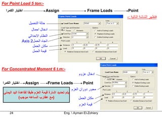 ‫-:‪For Point Load 5 ton‬‬
  ‫اﺧﺘﻴﺎر اﻟﻜﻤﺮا‬                    ‫‪Assign‬‬                        ‫‪Frame Loads‬‬   ‫‪Point‬‬
                                                                               ‫ﻓﺘﻈﻬﺮ اﻟﺸﺎﺷﺔ اﻟﺘﺎﻟﻴﺔ :-‬
                    ‫ﺣﺎﻟﺔ اﻟﺘﺤﻤﻴﻞ‬
                      ‫ادﺧﺎل اﺣﻤﺎل‬
                   ‫اﻟﻨﻈﺎم اﻻﺣﺪاﺛﻲ‬
                ‫اﺗﺠﺎﻩ اﻟﺤﻤﻞ2 ‪Axis‬‬
                      ‫ﻣﻜﺎن اﻟﺤﻤﻞ‬
                      ‫ﻗﻴﻤﺔ اﻟﺤﻤﻞ‬



‫-:‪For Concentrated Moment 6 t.m‬‬
                                                          ‫ادﺧﺎل ﻋﺰوم‬

‫اﺧﺘﻴﺎر اﻟﻜﻤﺮا‬     ‫‪Assign‬‬            ‫‪Frame Loads‬‬               ‫‪Point‬‬
                                                      ‫ﻣﺤﻮر دوران اﻟﻌﺰم‬
 ‫ﻳﺘﻢ ﺗﺤﺪﻳﺪ اﺷﺎرة ﻗﻴﻤﺔ اﻟﻌﺰم ﻃﺒﻘﺎ ﻟﻘﺎﻋﺪة اﻟﻴﺪ اﻟﻴﻤﻨﻲ‬
             ‫)ﻣﻊ ﻋﻘﺎرب اﻟﺴﺎﻋﻪ ﻣﻮﺟﺐ(‬                       ‫ﻣﻜﺎن اﻟﺤﻤﻞ‬
                                                           ‫ﻗﻴﻤﺔ اﻟﻌﺰم‬

     ‫42‬                                        ‫‪Eng.  Ayman El-Zohiery‬‬
 