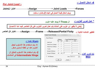 ‫4- ادﺧﺎل اﻻﺣﻤﺎل :-‬
‫-: ‪For Joint Load‬‬
 ‫اﺧﺘﻴﺎر ال‪Joint‬‬                ‫‪Assign‬‬                       ‫‪Joint Loads‬‬                ‫‪Forces‬‬
                                    ‫وﻳﺘﻢ ادﺧﺎل ﻗﻴﻤﺔ اﻟﺤﻤﻞ ﻓﻲ اﺗﺠﺎﻩ ‪ Z‬ﺑﺎﺷﺎرﻩ ﺳﺎﻟﺒﻪ.‬


                                                   ‫ال ‪ Truss‬ﻻ ﻳﻮﺟﺪ ﻋﻠﻴﻪ ﻋﺰوم‬         ‫* ﻋﻤﻞ ﺗﺤﺮﻳﺮ ﻟﻠﻌﺰوم :-‬
         ‫)ﺣﺘﻲ ﻻ ﻳﻈﻬﺮ اي ﻋﺰوم ﻋﻠﻲ اﻟﻤﻨﺸﺎ ﻳﺘﻢ ﻋﻤﻞ ﺗﺤﺮﻳﺮ ﻟﻠﻌﺰوم ﻋﻠﻲ آﻞ اﻟﻌﻨﺎﺻﺮ ﻓﻴﻤﺎ ﻋﺪا اﻻﻋﻤﺪﻩ(‬

‫اﺧﺘﻴﺎر آﻞ اﻟﻌﻨﺎﺻﺮ‬     ‫‪Assign‬‬            ‫‪Frame‬‬         ‫ﻓﺘﻈﻬﺮ اﻟﺸﺎﺷﻪ اﻟﺘﺎﻟﻴﺔ :- ‪ReleasesPartial Fixity‬‬



                           ‫ﻣﻠﺤﻮﻇﻪ هﺎﻣﻪ :-‬
           ‫1- ﻳﺘﻢ اﺳﺘﺨﺪام هﺬا اﻻﺳﻠﻮب ﻟﺠﻌﻞ‬
           ‫اﻟﻌﺰوم ﻋﻨﺪ اي ﻧﻘﻄﻪ ﺗﺴﺎوي ﺻﻔﺮ.‬
        ‫2- ﻳﺘﻢ اﺳﺘﺨﺪام هﺬا اﻻﺳﻠﻮب ﻟﺘﻤﺜﻴﻞ ال‬
                                                                                               ‫ﻳﺘﻢ ﺗﺤﺮﻳﺮ اﻟﻌﺰم‬
     ‫‪ Intermediate Hinge‬ﻓﻲ اﻟﻤﻨﺸﺎت.‬
                                                                                                    ‫33‪M‬‬


    ‫43‬                                    ‫‪Eng.  Ayman El-Zohiery‬‬
 