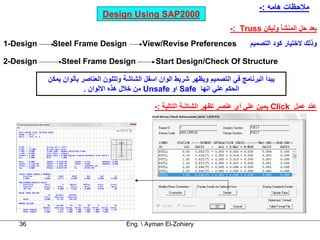 ‫ﻣﻼﺣﻈﺎت هﺎﻣﻪ :-‬
                              ‫0002‪Design Using SAP‬‬
                                                                           ‫ﺑﻌﺪ ﺣﻞ اﻟﻤﻨﺸﺄ وﻟﻴﻜﻦ ‪-: Truss‬‬
‫‪1-Design‬‬    ‫‪Steel Frame Design‬‬              ‫‪View/Revise Preferences‬‬               ‫وذﻟﻚ ﻻﺧﺘﻴﺎر آﻮد اﻟﺘﺼﻤﻴﻢ‬

‫‪2-Design‬‬       ‫‪Steel Frame Design‬‬                ‫‪Start Design/Check Of Structure‬‬

           ‫ﻳﺒﺪأ اﻟﺒﺮﻧﺎﻣﺞ ﻓﻲ اﻟﺘﺼﻤﻴﻢ وﻳﻈﻬﺮ ﺷﺮﻳﻂ اﻟﻮان اﺳﻔﻞ اﻟﺸﺎﺷﺔ وﺗﺘﻠﻮن اﻟﻌﻨﺎﺻﺮ ﺑﺄﻟﻮان ﻳﻤﻜﻦ‬
                        ‫اﻟﺤﻜﻢ ﻋﻠﻲ اﻧﻬﺎ ‪ Safe‬او ‪ Unsafe‬ﻣﻦ ﺧﻼل هﺬﻩ اﻻﻟﻮان .‬

                                                ‫ﻋﻨﺪ ﻋﻤﻞ ‪ Click‬ﻳﻤﻴﻦ ﻋﻠﻲ أي ﻋﻨﺼﺮ ﺗﻈﻬﺮ اﻟﺸﺎﺷﺔ اﻟﺘﺎﻟﻴﺔ :-‬




   ‫63‬                                 ‫‪Eng.  Ayman El-Zohiery‬‬
 
