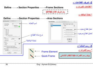 ‫2- ﺗﻌﺮﻳﻒ اﻟﻘﻄﺎﻋﺎت :-‬
‫‪Define‬‬   ‫‪Section Properties‬‬              ‫‪Frame Sections‬‬                     ‫* ﻗﻄﺎﻋﺎت اﻟﻜﻤﺮات :-‬

                                         ‫ﻳﺘﻢ ﺗﻌﺮﻳﻒ ﻗﻄﺎع 06*52‬
                                                                               ‫* ﺗﺨﺎﻧﺔ اﻟﺒﻼﻃﻪ :-‬
‫‪Define‬‬   ‫‪Section Properties‬‬                ‫‪Area Sections‬‬

                   ‫اﺳﻢ اﻟﺘﺨﺎﻧﻪ‬

                                                                                 ‫ﻋﻤﻞ ﻗﻄﺎع ﺟﺪﻳﺪ‬
                                                                              ‫ﺗﻌﺪﻳﻞ ﻗﻄﺎع ﻣﻮﺟﻮد‬
                     ‫ﻧﻮع ﻣﺎدة اﻟﻘﻄﺎع‬

                ‫ﺗﺨﺎﻧﺔ اﻟﺒﻼﻃﺔ‬

                                                                             ‫3- رﺳﻢ اﻟﻤﻨﺸﺄ :-‬
                                                                               ‫* رﺳﻢ اﻟﻜﻤﺮات :-‬
                                    ‫‪Frame Element‬‬
                                    ‫‪Quick Frame‬‬          ‫وﻳﺘﻢ رﺳﻢ اﻟﻜﻤﺮات ﻃﺒﻘﺎ ﻟﻠﻨﻈﺎم اﻻﻧﺸﺎﺋﻲ‬


 ‫83‬                            ‫‪Eng.  Ayman El-Zohiery‬‬
 