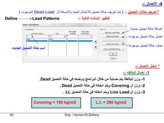 ‫4- اﻻﺣﻤﺎل :-‬
         ‫* ﺗﻌﺮﻳﻒ ﺣﺎﻻت اﻟﺘﺤﻤﻴﻞ :- ) ﻳﺘﻢ ﺗﻌﺮﻳﻒ ﺣﺎﻟﺔ ﺗﺤﻤﻴﻞ ﻟﻼﺣﻤﺎل اﻟﺤﻴﻪ ﺑﺎﻻﺿﺎﻓﻪ ﻟﻞ ‪ Dead Load‬اﻟﻤﻮﺟﻮدﻩ (‬
‫‪Define‬‬           ‫‪Load Patterns‬‬                 ‫ﻓﺘﻈﻬﺮ اﻟﺸﺎﺷﻪ اﻟﺘﺎﻟﻴﺔ :-‬

                                                                                 ‫اﺿﺎﻓﺔ ﺣﺎﻟﺔ ﺗﺤﻤﻴﻞ ﺟﺪﻳﺪة‬
                                                                                ‫ﺗﻌﺪﻳﻞ ﺣﺎﻟﺔ ﺗﺤﻤﻴﻞ ﻣﻮﺟﻮدة‬

                                                                                ‫ﺣﺬف ﺣﺎﻟﺔ ﺗﺤﻤﻴﻞ ﻣﻮﺟﻮدة‬
   ‫اﺳﻢ ﺣﺎﻟﺔ اﻟﺘﺤﻤﻴﻞ اﻟﺠﺪﻳﺪﻩ‬



                                                                                    ‫* ادﺧﺎل اﻻﺣﻤﺎل :-‬
                                                                            ‫1- اﺣﻤﺎل اﻟﺒﻼﻃﻪ :-‬
                      ‫1- وزن اﻟﺒﻼﻃﺔ ﻳﺘﻢ ﺣﺴﺎﺑﺔ ﻣﻦ ﺧﻼل اﻟﺒﺮﻧﺎﻣﺞ ووﺿﻌﻪ ﻓﻲ ﺣﺎﻟﺔ اﻟﺘﺤﻤﻴﻞ ‪.Dead‬‬
                                   ‫2- وزن ال ‪ Covering‬وﻳﺘﻢ ادﺧﺎﻟﻪ ﻓﻲ ﺣﺎﻟﺔ اﻟﺘﺤﻤﻴﻞ ‪. Dead‬‬
                                     ‫3- وزن ال ‪ Live Load‬وﻳﺘﻢ ادﺧﺎﻟﻪ ﻓﻲ ﺣﺎﻟﺔ اﻟﺘﺤﻤﻴﻞ ‪. LL‬‬

                  ‫2‪Covering = 150 kgm‬‬                      ‫2‪L.L = 200 kgm‬‬

  ‫04‬                                  ‫‪Eng.  Ayman El-Zohiery‬‬
 