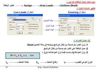 ‫وﻳﺘﻢ ادﺧﺎل اﺣﻤﺎل اﻟﺒﻼﻃﺎت آﻤﺎ ﻳﻠﻲ :-‬
‫اﺧﺘﻴﺎر اﻟﺒﻼﻃﺔ‬          ‫‪Assign‬‬              ‫‪Area Loads‬‬             ‫)‪Uniform (Shell‬‬
                                                                                    ‫ﻓﺘﻈﻬﺮ اﻟﺸﺎﺷﺔ اﻟﺘﺎﻟﻴﺔ :-‬
            ‫ادﺧﺎل ال ‪Live Loads‬‬                                            ‫ادﺧﺎل ال ‪Covering‬‬


                                             ‫ﺣﺎﻟﺔ اﻟﺘﺤﻤﻴﻞ‬

                                                ‫ﻗﻴﻤﺔ اﻟﺤﻤﻞ‬
                                               ‫اﺗﺠﺎﻩ اﻟﺤﻤﻞ‬



                                                                                 ‫2- اﺣﻤﺎل اﻟﻜﻤﺮات :-‬
                          ‫1- وزن اﻟﻜﻤﺮا ﻳﺘﻢ ﺣﺴﺎﺑﺔ ﻣﻦ ﺧﻼل اﻟﺒﺮﻧﺎﻣﺞ ووﺿﻌﻪ ﻓﻲ ﺣﺎﻟﺔ اﻟﺘﺤﻤﻴﻞ ‪.Dead‬‬
                                             ‫2- ﺣﻤﻞ اﻟﺒﻼﻃﺔ ﻋﻠﻲ اﻟﻜﻤﺮا ﻳﺘﻢ ﺣﺴﺎﺑﺔ ﻣﻦ ﺧﻼل اﻟﺒﺮﻧﺎﻣﺞ.‬
                                            ‫3- وزن اﻟﺤﻮاﺋﻂ )ﻳﺘﻢ ﺣﺴﺎب ﻗﻴﻤﺔ وزن اﻟﺤﻮاﺋﻂ آﻤﺎ ﻳﻠﻲ( :-‬
        ‫‪W = tw x hw x γ‬‬         ‫‪tm‬‬

  ‫‪tw‬‬             ‫ﺗﺨﺎﻧﺔ اﻟﺤﺎﺋﻂ‬         ‫‪hw‬‬          ‫ارﺗﻔﺎع اﻟﺤﺎﺋﻂ‬       ‫‪γ‬‬             ‫اﻟﻮزن اﻟﻨﻮﻋﻲ ﻟﻠﻄﻮب‬

  ‫14‬                                   ‫‪Eng.  Ayman El-Zohiery‬‬
 