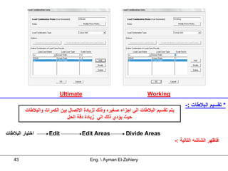‫‪Ultimate‬‬                                   ‫‪Working‬‬

                                                                                          ‫* ﺗﻘﺴﻴﻢ اﻟﺒﻼﻃﺎت :-‬
         ‫ﻳﺘﻢ ﺗﻘﺴﻴﻢ اﻟﺒﻼﻃﺎت اﻟﻲ اﺟﺰاء ﺻﻐﻴﺮﻩ وذﻟﻚ ﻟﺰﻳﺎدة اﻻﺗﺼﺎل ﺑﻴﻦ اﻟﻜﻤﺮات واﻟﺒﻼﻃﺎت‬
                             ‫ﺣﻴﺚ ﻳﺆدي ذﻟﻚ اﻟﻲ زﻳﺎدة دﻗﺔ اﻟﺤﻞ‬

‫اﺧﺘﻴﺎر اﻟﺒﻼﻃﺎت‬      ‫‪Edit‬‬            ‫‪Edit Areas‬‬            ‫‪Divide Areas‬‬
                                                                                     ‫ﻓﺘﻈﻬﺮ اﻟﺸﺎﺷﻪ اﻟﺘﺎﻟﻴﺔ :-‬


   ‫34‬                                   ‫‪Eng.  Ayman El-Zohiery‬‬
 