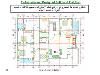 ‫‪2- Analysis and Design of Solid and Flat Slab‬‬
     ‫اﻟﻤﻄﻠﻮب ﺗﺼﻤﻴﻢ هﺬا اﻟﻤﻌﻤﺎري اي : وﺿﻊ اﻟﻨﻈﺎم اﻻﻧﺸﺎﺋﻲ ﻟﻪ – ﺗﺼﻤﻴﻢ اﻟﺒﻼﻃﺎت – ﺗﺼﻤﻴﻢ‬
                                ‫اﻟﻜﻤﺮات – ﺗﺼﻤﻴﻢ اﻻﻋﻤﺪﻩ‬




‫84‬                              ‫‪Eng.  Ayman El-Zohiery‬‬
 