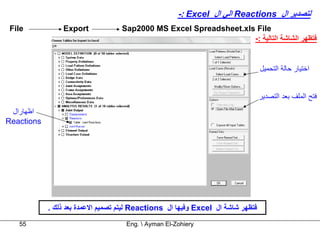 ‫ﻟﺘﺼﺪﻳﺮ ال ‪ Reactions‬اﻟﻲ ال ‪-: Excel‬‬
 ‫‪File‬‬           ‫‪Export‬‬             ‫‪Sap2000 MS Excel Spreadsheet.xls File‬‬
                                                                   ‫ﻓﺘﻈﻬﺮ اﻟﺸﺎﺷﺔ اﻟﺘﺎﻟﻴﺔ :-‬


                                                                                 ‫اﺧﺘﻴﺎر ﺣﺎﻟﺔ اﻟﺘﺤﻤﻴﻞ‬


                                                                                 ‫ﻓﺘﺢ اﻟﻤﻠﻒ ﺑﻌﺪ اﻟﺘﺼﺪﻳﺮ‬
 ‫اﻇﻬﺎرال‬
‫‪Reactions‬‬




            ‫ﻓﺘﻈﻬﺮ ﺷﺎﺷﺔ ال ‪ Excel‬وﻓﻴﻬﺎ ال ‪ Reactions‬ﻟﻴﺘﻢ ﺗﺼﻤﻴﻢ اﻻﻋﻤﺪة ﺑﻌﺪ ذﻟﻚ .‬
   ‫55‬                               ‫‪Eng.  Ayman El-Zohiery‬‬
 