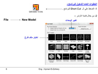 ‫اﻟﺨﻄﻮات اﻟﻌﺎﻣﻪ ﻟﻠﺪﺧﻮل ﻟﻠﺒﺮﻧﺎﻣﺞ:-‬
                                                    ‫1- اﻟﻀﻐﻂ ﻋﻠﻲ ال ‪ Short Cut‬ﻟﻠﺒﺮﻧﺎﻣﺞ .‬
            ‫‪SAP2000 14.lnk‬‬

                                                                 ‫2- ﻣﻦ ﺧﻼل ﻗﺎﺋﻤﺔ اﻻواﻣﺮ :-‬
‫‪File‬‬   ‫‪New Model‬‬                                       ‫ﺗﻐﻴﻴﺮ اﻟﻮﺣﺪات‬




        ‫اﺧﺘﻴﺎر ﻣﻠﻒ ﻓﺎرغ‬




 ‫6‬                        ‫‪Eng.  Ayman El-Zohiery‬‬
 