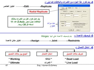 ‫4- ﻳﺘﻢ ﺗﻜﺮار هﺬا اﻟﺠﺰء ﻣﻦ اﻟﻜﻤﺮات واﻟﺒﻼﻃﺎت آﻤﺎ ﻳﻠﻲ :-‬
‫اﺧﺘﻴﺎر اﻟﻌﻨﺎﺻﺮ‬            ‫‪Edit‬‬                 ‫‪Replicate‬‬

                                 ‫‪Radial Replicate‬‬


          ‫ﻳﺘﻢ ﻋﻤﻞ ﺗﻜﺮار ﻟﻜﻞ ﻣﻦ اﻟﻜﻤﺮات وآﺬﻟﻚ‬
          ‫اﻟﺒﻼﻃﺎت ﺣﻮل ﻣﺤﻮر ‪ Z-Axis‬ﻋﺪد 11‬
                                                     ‫ﻋﺪد ﻣﺮات‬
                 ‫ﻧﺴﺨﻪ آﻞ 03 درﺟﻪ.‬
                                                       ‫اﻟﺘﻜﺮار‬



                                               ‫ﻳﺘﻢ ﺗﻮﺻﻴﻒ اﻻﻋﻤﺪة ﻋﻠﻲ اﻧﻬﺎ ‪Hinges‬‬   ‫5- ﺗﻮﺻﻴﻒ اﻻﻋﻤﺪة :-‬
   ‫اﺧﺘﻴﺎر ﻣﻜﺎن اﻻﻋﻤﺪة‬             ‫‪Assign‬‬                  ‫‪Joint‬‬            ‫‪Restraints‬‬

                                                                                   ‫6- ادﺧﺎل اﻻﺣﻤﺎل :-‬

        ‫اﻟﺠﻤﻊ ﺑﻴﻦ ﺣﺎﻻت اﻟﺘﺤﻤﻴﻞ‬                 ‫ادﺧﺎل اﻻﺣﻤﺎل‬               ‫ﺗﻌﺮﻳﻒ ﺣﺎﻻت اﻟﺘﺤﻤﻴﻞ‬

        ‫‪* Working‬‬                                  ‫* اﻟﺒﻼﻃﻪ‬             ‫‪* Dead Load‬‬
        ‫‪* Ultimate‬‬                                ‫* اﻟﻜﻤﺮات‬             ‫‪* Live Load‬‬
   ‫76‬                                   ‫‪Eng.  Ayman El-Zohiery‬‬
 