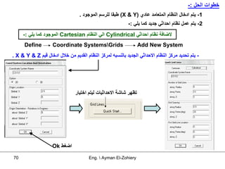 ‫ﺧﻄﻮات اﻟﺤﻞ :-‬
                                  ‫1- ﻳﺘﻢ ادﺧﺎل اﻟﻨﻈﺎم اﻟﻤﺘﻌﺎﻣﺪ ﻋﺎدي )‪ (X & Y‬ﻃﺒﻘﺎ ﻟﻠﺮﺳﻢ اﻟﻤﻮﺟﻮد .‬
                                                           ‫2- ﻳﺘﻢ ﻋﻤﻞ ﻧﻈﺎم اﺣﺪاﺛﻲ ﺟﺪﻳﺪ آﻤﺎ ﻳﻠﻲ :-‬
     ‫ﻻﺿﺎﻓﺔ ﻧﻈﺎم اﺣﺪاﺛﻲ ‪ Cylindrical‬اﻟﻲ اﻟﻨﻈﺎم ‪ Cartesian‬اﻟﻤﻮﺟﻮد آﻤﺎ ﻳﻠﻲ :-‬
      ‫‪Define‬‬        ‫‪Coordinate SystemsGrids‬‬                      ‫‪Add New System‬‬
‫- ﻳﺘﻢ ﺗﺤﺪﻳﺪ ﻣﺮآﺰ اﻟﻨﻈﺎم اﻻﺣﺪاﺛﻲ اﻟﺠﺪﻳﺪ ﺑﺎﻟﻨﺴﺒﻪ ﻟﻤﺮآﺰ اﻟﻨﻈﺎم اﻟﻘﺪﻳﻢ ﻣﻦ ﺧﻼل ادﺧﺎل ﻗﻴﻢ ‪. X & Y & Z‬‬




                                ‫ﺗﻈﻬﺮ ﺷﺎﺷﺔ اﻻﺣﺪاﺛﻴﺎت ﻟﻴﺘﻢ اﺧﺘﻴﺎر‬




                    ‫اﺿﻐﻂ ‪Ok‬‬

‫07‬                                     ‫‪Eng.  Ayman El-Zohiery‬‬
 