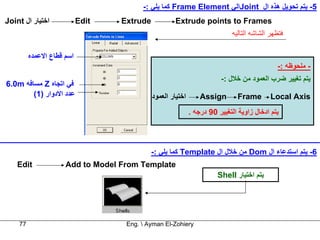 ‫5- ﻳﺘﻢ ﺗﺤﻮﻳﻞ هﺬﻩ ال ‪Joint‬اﻟﻲ ‪ Frame Element‬آﻤﺎ ﻳﻠﻲ :-‬
‫اﺧﺘﻴﺎر ال ‪Joint‬‬            ‫‪Edit‬‬   ‫‪Extrude‬‬            ‫‪Extrude points to Frames‬‬
                                                                            ‫ﻓﺘﻈﻬﺮ اﻟﺸﺎﺷﻪ اﻟﺘﺎﻟﻴﻪ‬

         ‫اﺳﻢ ﻗﻄﺎع اﻻﻋﻤﺪﻩ‬
                                                                                             ‫- ﻣﻠﺤﻮﻇﻪ :-‬
                                                                       ‫ﻳﺘﻢ ﺗﻐﻴﻴﺮ ﺿﺮب اﻟﻌﻤﻮد ﻣﻦ ﺧﻼل :-‬
‫ﻓﻲ اﺗﺠﺎﻩ ‪ Z‬ﻣﺴﺎﻓﻪ ‪6.0m‬‬
        ‫ﻋﺪد اﻻدوار )1(‬                      ‫اﺧﺘﻴﺎر اﻟﻌﻤﻮد‬       ‫‪Assign‬‬        ‫‪Frame‬‬        ‫‪Local Axis‬‬
                                                            ‫ﻳﺘﻢ ادﺧﺎل زاوﻳﺔ اﻟﺘﻐﻴﻴﺮ 09 درﺟﻪ .‬



                                            ‫6- ﻳﺘﻢ اﺳﺘﺪﻋﺎء ال ‪ Dom‬ﻣﻦ ﺧﻼل ال ‪ Template‬آﻤﺎ ﻳﻠﻲ :-‬
    ‫‪Edit‬‬             ‫‪Add to Model From Template‬‬
                                                                      ‫ﻳﺘﻢ اﺧﺘﻴﺎر ‪Shell‬‬




    ‫77‬                             ‫‪Eng.  Ayman El-Zohiery‬‬
 