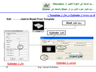 ‫- ﻳﺘﻢ اﻟﻀﻐﻂ ﻋﻠﻲ اﻻﻳﻘﻮﻧﺔ ﻻﻇﻬﺎر ال ‪: Elevation‬‬

                               ‫- ﻳﺘﻢ اﺧﺘﻴﺎر اﻟﺠﺰء اﻻﺧﻴﺮ ﻣﻦ ال ‪ Dom‬واﻟﻀﻐﻂ ﻋﻠﻲ ‪.Delete‬‬

                                     ‫9- ﻳﺘﻢ اﺳﺘﺪﻋﺎء ال ‪ Cylinder‬ﻣﻦ ﺧﻼل ال ‪-: Template‬‬
‫‪Edit‬‬          ‫‪Add to Model From Template‬‬
                                                          ‫وﻳﺘﻢ اﺧﺘﻴﺎر ‪Shell‬‬



                                        ‫اﺧﺘﻴﺎر ‪Cylinder‬‬




                                                              ‫ﻗﻄﺎع اﻻﺳﻄﻮاﻧﻪ‬


 ‫ﻣﻜﺎن ال ‪Cylinder‬‬                               ‫ﺧﺼﺎﺋﺺ ال ‪Cylinder‬‬
‫97‬                         ‫‪Eng.  Ayman El-Zohiery‬‬
 