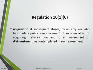 Regulation 10(1)(C) 
• Acquisition at subsequent stages, by an acquirer who 
has made a public announcement of an open offer for 
acquiring shares pursuant to an agreement of 
disinvestment, as contemplated in such agreement 
101 
MET MMS SEBI SAST Regulations 2011 10/14/2014 
 