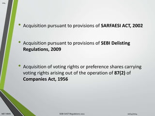 • Acquisition pursuant to provisions of SARFAESI ACT, 2002 
• Acquisition pursuant to provisions of SEBI Delisting 
Regulations, 2009 
• Acquisition of voting rights or preference shares carrying 
voting rights arising out of the operation of 87(2) of 
Companies Act, 1956 
104 
MET MMS SEBI SAST Regulations 2011 10/14/2014 
 
