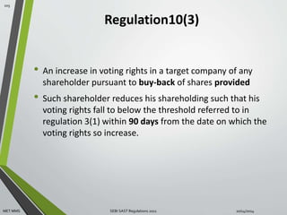 Regulation10(3) 
• An increase in voting rights in a target company of any 
shareholder pursuant to buy-back of shares provided 
• Such shareholder reduces his shareholding such that his 
voting rights fall to below the threshold referred to in 
regulation 3(1) within 90 days from the date on which the 
voting rights so increase. 
105 
MET MMS SEBI SAST Regulations 2011 10/14/2014 
 