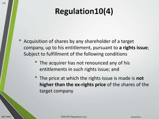 Regulation10(4) 
• Acquisition of shares by any shareholder of a target 
company, up to his entitlement, pursuant to a rights issue; 
Subject to fulfillment of the following conditions 
• The acquirer has not renounced any of his 
entitlements in such rights issue; and 
• The price at which the rights issue is made is not 
higher than the ex-rights price of the shares of the 
target company 
106 
MET MMS SEBI SAST Regulations 2011 10/14/2014 
 