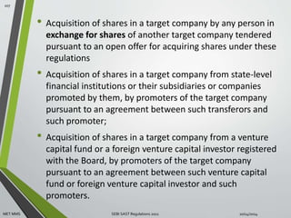 • Acquisition of shares in a target company by any person in 
exchange for shares of another target company tendered 
pursuant to an open offer for acquiring shares under these 
regulations 
• Acquisition of shares in a target company from state-level 
financial institutions or their subsidiaries or companies 
promoted by them, by promoters of the target company 
pursuant to an agreement between such transferors and 
such promoter; 
• Acquisition of shares in a target company from a venture 
capital fund or a foreign venture capital investor registered 
with the Board, by promoters of the target company 
pursuant to an agreement between such venture capital 
fund or foreign venture capital investor and such 
promoters. 
107 
MET MMS SEBI SAST Regulations 2011 10/14/2014 
 