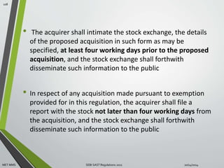• The acquirer shall intimate the stock exchange, the details 
of the proposed acquisition in such form as may be 
specified, at least four working days prior to the proposed 
acquisition, and the stock exchange shall forthwith 
disseminate such information to the public 
• In respect of any acquisition made pursuant to exemption 
provided for in this regulation, the acquirer shall file a 
report with the stock not later than four working days from 
the acquisition, and the stock exchange shall forthwith 
disseminate such information to the public 
108 
MET MMS SEBI SAST Regulations 2011 10/14/2014 
 