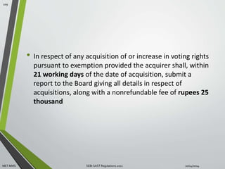 • In respect of any acquisition of or increase in voting rights 
pursuant to exemption provided the acquirer shall, within 
21 working days of the date of acquisition, submit a 
report to the Board giving all details in respect of 
acquisitions, along with a nonrefundable fee of rupees 25 
thousand 
109 
MET MMS SEBI SAST Regulations 2011 10/14/2014 
 
