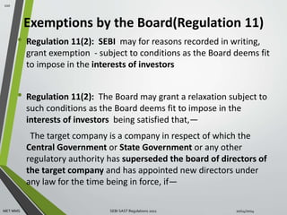 Exemptions by the Board(Regulation 11) 
• Regulation 11(2): SEBI may for reasons recorded in writing, 
grant exemption - subject to conditions as the Board deems fit 
to impose in the interests of investors 
• Regulation 11(2): The Board may grant a relaxation subject to 
such conditions as the Board deems fit to impose in the 
interests of investors being satisfied that,— 
The target company is a company in respect of which the 
Central Government or State Government or any other 
regulatory authority has superseded the board of directors of 
the target company and has appointed new directors under 
any law for the time being in force, if— 
110 
MET MMS SEBI SAST Regulations 2011 10/14/2014 
 
