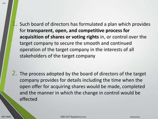 1. Such board of directors has formulated a plan which provides 
for transparent, open, and competitive process for 
acquisition of shares or voting rights in, or control over the 
target company to secure the smooth and continued 
operation of the target company in the interests of all 
stakeholders of the target company 
2. The process adopted by the board of directors of the target 
company provides for details including the time when the 
open offer for acquiring shares would be made, completed 
and the manner in which the change in control would be 
effected 
111 
MET MMS SEBI SAST Regulations 2011 10/14/2014 
 