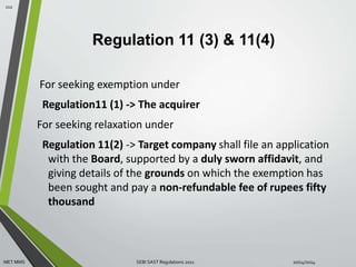 Regulation 11 (3) & 11(4) 
For seeking exemption under 
Regulation11 (1) -> The acquirer 
For seeking relaxation under 
Regulation 11(2) -> Target company shall file an application 
with the Board, supported by a duly sworn affidavit, and 
giving details of the grounds on which the exemption has 
been sought and pay a non-refundable fee of rupees fifty 
thousand 
112 
MET MMS SEBI SAST Regulations 2011 10/14/2014 
 