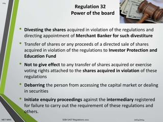 Regulation 32 
Power of the board 
• Divesting the shares acquired in violation of the regulations and 
directing appointment of Merchant Banker for such divestiture 
• Transfer of shares or any proceeds of a directed sale of shares 
acquired in violation of the regulations to Investor Protection and 
Education Fund 
• Not to give effect to any transfer of shares acquired or exercise 
voting rights attached to the shares acquired in violation of these 
regulations 
• Debarring the person from accessing the capital market or dealing 
in securities 
• Initiate enquiry proceedings against the intermediary registered 
for failure to carry out the requirement of these regulations and 
others. 
114 
MET MMS SEBI SAST Regulations 2011 10/14/2014 
 