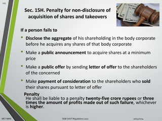 Sec. 15H. Penalty for non-disclosure of 
acquisition of shares and takeovers 
If a person fails to 
• Disclose the aggregate of his shareholding in the body corporate 
before he acquires any shares of that body corporate 
• Make a public announcement to acquire shares at a minimum 
price 
• Make a public offer by sending letter of offer to the shareholders 
of the concerned 
• Make payment of consideration to the shareholders who sold 
their shares pursuant to letter of offer 
Penalty 
He shall be liable to a penalty twenty-five crore rupees or three 
times the amount of profits made out of such failure, whichever 
is higher. 
115 
MET MMS SEBI SAST Regulations 2011 10/14/2014 
 