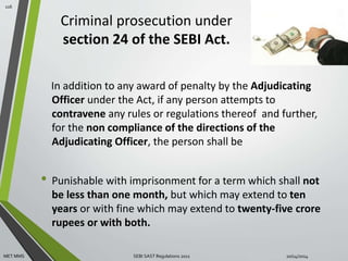 Criminal prosecution under 
section 24 of the SEBI Act. 
In addition to any award of penalty by the Adjudicating 
Officer under the Act, if any person attempts to 
contravene any rules or regulations thereof and further, 
for the non compliance of the directions of the 
Adjudicating Officer, the person shall be 
• Punishable with imprisonment for a term which shall not 
be less than one month, but which may extend to ten 
years or with fine which may extend to twenty-five crore 
rupees or with both. 
116 
MET MMS SEBI SAST Regulations 2011 10/14/2014 
 