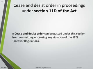 Cease and desist order in proceedings 
under section 11D of the Act 
A Cease and desist order can be passed under this section 
from committing or causing any violation of the SEBI 
Takeover Regulations. 
119 
MET MMS SEBI SAST Regulations 2011 10/14/2014 
 