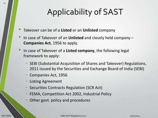 Applicability of SAST 
• Takeover can be of a Listed or an Unlisted company 
• In case of Takeover of an Unlisted and closely held company – 
Companies Act, 1956 to apply. 
• In case of Takeover of a Listed company, the following legal 
framework to apply: 
- SEBI (Substantial Acquisition of Shares and Takeover) Regulations, 
2011 issued by the Securities and Exchange Board of India (SEBI) 
- Companies Act, 1956 
- Listing Agreement 
- Securities Contracts Regulation (SCR Act) 
- FEMA, Competition Act 2002, Industrial Policy 
- Other govt. policy and procedures 
12 
MET MMS SEBI SAST Regulations 2011 10/14/2014 
 
