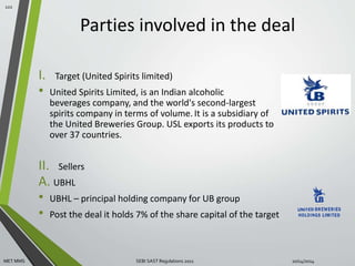 Parties involved in the deal 
I. Target (United Spirits limited) 
• United Spirits Limited, is an Indian alcoholic 
beverages company, and the world's second-largest 
spirits company in terms of volume. It is a subsidiary of 
the United Breweries Group. USL exports its products to 
over 37 countries. 
II. Sellers 
A. UBHL 
• UBHL – principal holding company for UB group 
• Post the deal it holds 7% of the share capital of the target 
122 
MET MMS SEBI SAST Regulations 2011 10/14/2014 
 