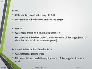B. KFIL 
• KFIL- wholly owned subsidiary of UBHL 
• Post the deal it holds 4.09% stake in the target 
C. SWEW 
• Was incorporated as a co. ltd. By guarantee 
• Post the deal it holds 0.10% of the share capital of the target (was not 
classified as part of the promoter group) 
D. United Spirits Limited Benefits Trust 
• Was formed as private trust 
• USL benefits trust holds the equity shares of the target as treasury 
stock 
123 
MET MMS SEBI SAST Regulations 2011 10/14/2014 
 