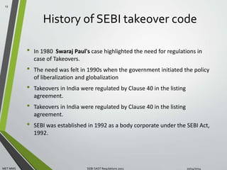 History of SEBI takeover code 
• In 1980 Swaraj Paul's case highlighted the need for regulations in 
case of Takeovers. 
• The need was felt in 1990s when the government initiated the policy 
of liberalization and globalization 
• Takeovers in India were regulated by Clause 40 in the listing 
agreement. 
• Takeovers in India were regulated by Clause 40 in the listing 
agreement. 
• SEBI was established in 1992 as a body corporate under the SEBI Act, 
1992. 
13 
MET MMS SEBI SAST Regulations 2011 10/14/2014 
 