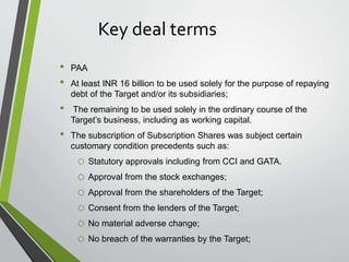 Key deal terms 
• PAA 
• At least INR 16 billion to be used solely for the purpose of repaying 
debt of the Target and/or its subsidiaries; 
• The remaining to be used solely in the ordinary course of the 
Target’s business, including as working capital. 
• The subscription of Subscription Shares was subject certain 
customary condition precedents such as: 
o Statutory approvals including from CCI and GATA. 
o Approval from the stock exchanges; 
o Approval from the shareholders of the Target; 
o Consent from the lenders of the Target; 
o No material adverse change; 
o No breach of the warranties by the Target; 
 
