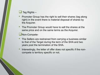  Tag Rights – 
• Promoter Group has the right to sell their shares (tag along 
right) in the event there is material disposal of shares by 
the Acquirer. 
• The Promoter Group would have to sell the shares at the 
same price and on the same terms as the Acquirer. 
Non-Compete- 
• The Sellers are restrained from carrying a business similar 
to that of the Target during the term of the SHA and two 
years post the termination of the SHA. 
• Interestingly, the letter of offer does not specific if the non-compete 
is territory specific or not. 
 