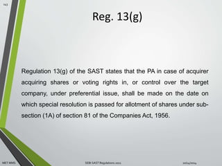 Reg. 13(g) 
143 
Regulation 13(g) of the SAST states that the PA in case of acquirer 
acquiring shares or voting rights in, or control over the target 
company, under preferential issue, shall be made on the date on 
which special resolution is passed for allotment of shares under sub-section 
(1A) of section 81 of the Companies Act, 1956. 
MET MMS SEBI SAST Regulations 2011 10/14/2014 
 